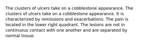 The clusters of ulcers take on a cobblestone appearance. The clusters of ulcers take on a cobblestone appearance. It is characterized by remissions and exacerbations. The pain is located in the lower right quadrant. The lesions are not in continuous contact with one another and are separated by normal tissue.