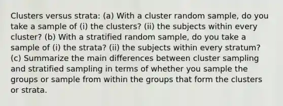 Clusters versus strata: (a) With a cluster random sample, do you take a sample of (i) the clusters? (ii) the subjects within every cluster? (b) With a stratified random sample, do you take a sample of (i) the strata? (ii) the subjects within every stratum? (c) Summarize the main differences between cluster sampling and stratified sampling in terms of whether you sample the groups or sample from within the groups that form the clusters or strata.