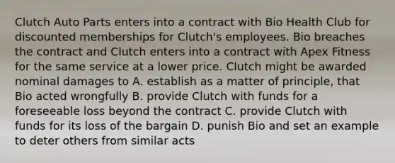 Clutch Auto Parts enters into a contract with Bio Health Club for discounted memberships for Clutch's employees. Bio breaches the contract and Clutch enters into a contract with Apex Fitness for the same service at a lower price. Clutch might be awarded nominal damages to A. establish as a matter of principle, that Bio acted wrongfully B. provide Clutch with funds for a foreseeable loss beyond the contract C. provide Clutch with funds for its loss of the bargain D. punish Bio and set an example to deter others from similar acts