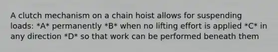 A clutch mechanism on a chain hoist allows for suspending loads: *A* permanently *B* when no lifting effort is applied *C* in any direction *D* so that work can be performed beneath them