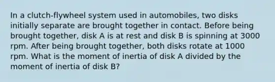 In a clutch-flywheel system used in automobiles, two disks initially separate are brought together in contact. Before being brought together, disk A is at rest and disk B is spinning at 3000 rpm. After being brought together, both disks rotate at 1000 rpm. What is the moment of inertia of disk A divided by the moment of inertia of disk B?