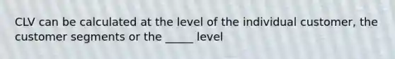 CLV can be calculated at the level of the individual customer, the customer segments or the _____ level