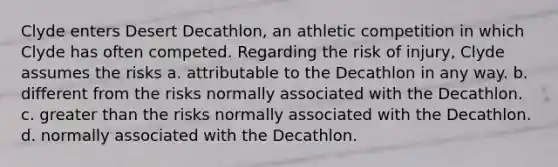 Clyde enters Desert Decathlon, an athletic competition in which Clyde has often competed. Regarding the risk of injury, Clyde assumes the risks a. attributable to the Decathlon in any way. b. different from the risks normally associated with the Decathlon. c. greater than the risks normally associated with the Decathlon. d. normally associated with the Decathlon.