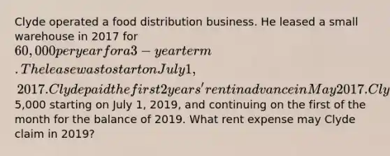 Clyde operated a food distribution business. He leased a small warehouse in 2017 for 60,000 per year for a 3-year term. The lease was to start on July 1, 2017. Clyde paid the first 2 years' rent in advance in May 2017. Clyde then began to make monthly payments of5,000 starting on July 1, 2019, and continuing on the first of the month for the balance of 2019. What rent expense may Clyde claim in 2019?