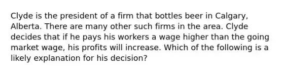 Clyde is the president of a firm that bottles beer in Calgary, Alberta. There are many other such firms in the area. Clyde decides that if he pays his workers a wage higher than the going market wage, his profits will increase. Which of the following is a likely explanation for his decision?