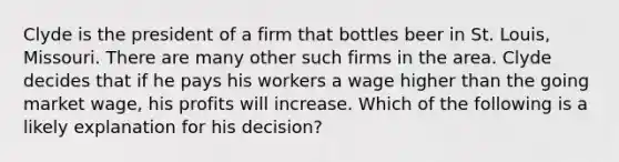 Clyde is the president of a firm that bottles beer in St. Louis, Missouri. There are many other such firms in the area. Clyde decides that if he pays his workers a wage higher than the going market wage, his profits will increase. Which of the following is a likely explanation for his decision?