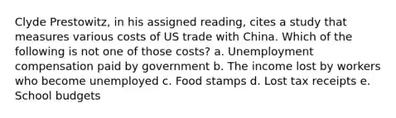 Clyde Prestowitz, in his assigned reading, cites a study that measures various costs of US trade with China. Which of the following is not one of those costs? a. Unemployment compensation paid by government b. The income lost by workers who become unemployed c. Food stamps d. Lost tax receipts e. School budgets