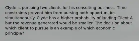 Clyde is pursuing two clients for his consulting business. Time constraints prevent him from pursing both opportunities simultaneously. Clyde has a higher probability of landing Client A but the revenue generated would be smaller. The decision about which client to pursue is an example of which economic principle?