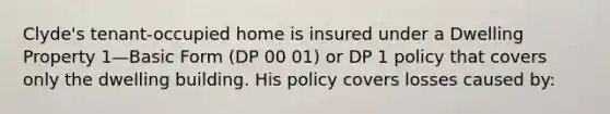 Clyde's tenant-occupied home is insured under a Dwelling Property 1—Basic Form (DP 00 01) or DP 1 policy that covers only the dwelling building. His policy covers losses caused by: