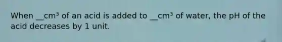 When __cm³ of an acid is added to __cm³ of water, the pH of the acid decreases by 1 unit.