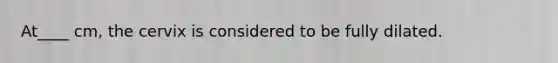At____ cm, the cervix is considered to be fully dilated.