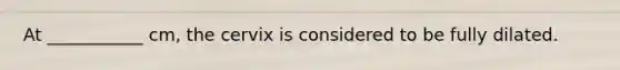At ___________ cm, the cervix is considered to be fully dilated.
