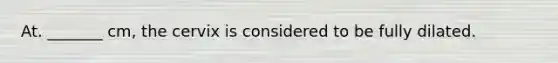 At. _______ cm, the cervix is considered to be fully dilated.