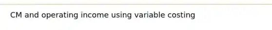 CM and operating income using variable costing