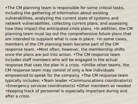 •The CM planning team is responsible for some critical tasks, including the gathering of information about existing vulnerabilities, analyzing the current state of systems and network vulnerabilities, collecting current plans, and assessing how they impact the anticipated crisis plans. •In addition, the CM planning team must lay out the comprehensive future plans that are intended to supplant what is now in place. •In some cases, members of the CM planning team become part of the CM response team. •Most often, however, the membership shifts once the plans are put into action. •The CM response team includes staff members who will be engaged in the actual response that uses the plan in a crisis. •Unlike other teams, the CM response team may consist of only a few individuals empowered to speak for the company. •The CM response team typically includes: •Team leader •Communications coordinator(s) •Emergency services coordinator(s) •Other members as needed •Keeping track of personnel is especially important during and after a crisis.