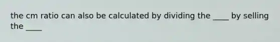 the cm ratio can also be calculated by dividing the ____ by selling the ____