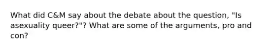 What did C&M say about the debate about the question, "Is asexuality queer?"? What are some of the arguments, pro and con?