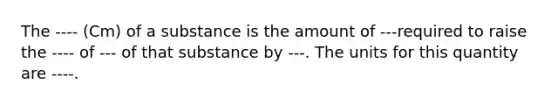 The ---- (Cm) of a substance is the amount of ---required to raise the ---- of --- of that substance by ---. The units for this quantity are ----.