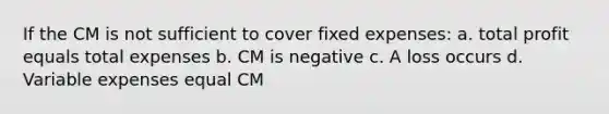 If the CM is not sufficient to cover fixed expenses: a. total profit equals total expenses b. CM is negative c. A loss occurs d. Variable expenses equal CM