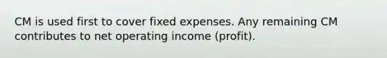 CM is used first to cover fixed expenses. Any remaining CM contributes to net operating income (profit).