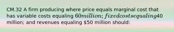 CM.32 A firm producing where price equals marginal cost that has variable costs equaling 60 million; fixed costs equaling40 million; and revenues equaling 50 million should: