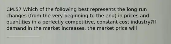 CM.57 Which of the following best represents the long-run changes (from the very beginning to the end) in prices and quantities in a perfectly competitive, constant cost industry?If demand in the market increases, the market price will ______________