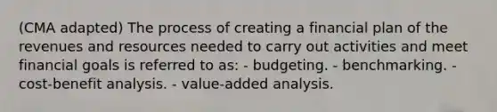 (CMA adapted) The process of creating a financial plan of the revenues and resources needed to carry out activities and meet financial goals is referred to as: - budgeting. - benchmarking. - cost-benefit analysis. - value-added analysis.