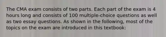 The CMA exam consists of two parts. Each part of the exam is 4 hours long and consists of 100 multiple-choice questions as well as two essay questions. As shown in the following, most of the topics on the exam are introduced in this textbook: