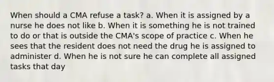 When should a CMA refuse a task? a. When it is assigned by a nurse he does not like b. When it is something he is not trained to do or that is outside the CMA's scope of practice c. When he sees that the resident does not need the drug he is assigned to administer d. When he is not sure he can complete all assigned tasks that day