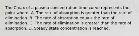 The Cmax of a plasma concentration time curve represents the point where: A. The rate of absorption is greater than the rate of elimination. B. The rate of absorption equals the rate of elimination. C. The rate of elimination is greater than the rate of absorption. D. Steady state concentration is reached.