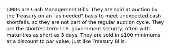 CMBs are Cash Management Bills. They are sold at auction by the Treasury on an "as needed" basis to meet unexpected cash shortfalls, so they are not part of the regular auction cycle. They are the shortest-term U.S. government security, often with maturities as short as 5 days. They are sold in 100 minimums at a discount to par value, just like Treasury Bills.