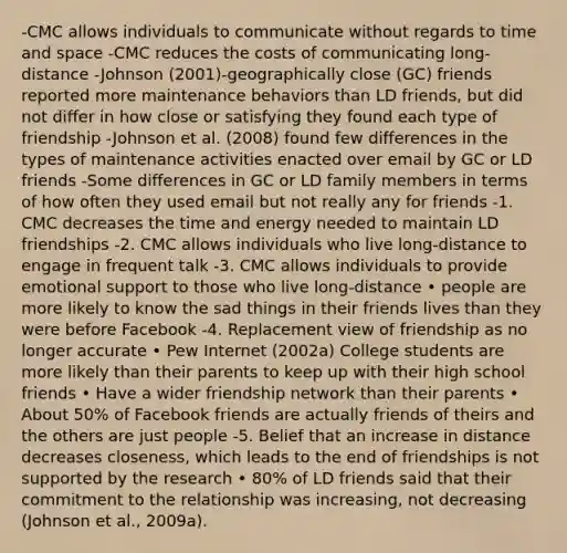 -CMC allows individuals to communicate without regards to time and space -CMC reduces the costs of communicating long-distance -Johnson (2001)-geographically close (GC) friends reported more maintenance behaviors than LD friends, but did not differ in how close or satisfying they found each type of friendship -Johnson et al. (2008) found few differences in the types of maintenance activities enacted over email by GC or LD friends -Some differences in GC or LD family members in terms of how often they used email but not really any for friends -1. CMC decreases the time and energy needed to maintain LD friendships -2. CMC allows individuals who live long-distance to engage in frequent talk -3. CMC allows individuals to provide emotional support to those who live long-distance • people are more likely to know the sad things in their friends lives than they were before Facebook -4. Replacement view of friendship as no longer accurate • Pew Internet (2002a) College students are more likely than their parents to keep up with their high school friends • Have a wider friendship network than their parents • About 50% of Facebook friends are actually friends of theirs and the others are just people -5. Belief that an increase in distance decreases closeness, which leads to the end of friendships is not supported by the research • 80% of LD friends said that their commitment to the relationship was increasing, not decreasing (Johnson et al., 2009a).