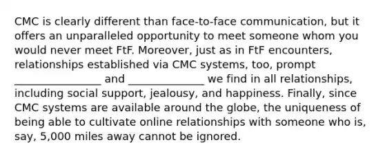 CMC is clearly different than face-to-face communication, but it offers an unparalleled opportunity to meet someone whom you would never meet FtF. Moreover, just as in FtF encounters, relationships established via CMC systems, too, prompt ________________ and ______________ we find in all relationships, including social support, jealousy, and happiness. Finally, since CMC systems are available around the globe, the uniqueness of being able to cultivate online relationships with someone who is, say, 5,000 miles away cannot be ignored.