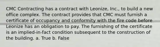 CMC Contracting has a contract with Leonize, Inc., to build a new office complex. The contract provides that CMC must furnish a certificate of occupancy and conformity with the fire code before Leonize has an obligation to pay. The furnishing of the certificate is an implied-in-fact condition subsequent to the construction of the building. a. True b. False