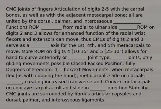 CMC Joints of fingers Articulation of digits 2-5 with the carpal bones, as well as with the adjacent metacarpal bone; all are united by the dorsal, palmar, and interosseous ____________ Functions ROM _________ from radial to ulnar side ________ROM on digits 2 and 3 allows for enhanced function of the radial wrist flexors and extensors can move, thus CMCs of digits 2 and 3 serve as a ________ axis for the 1st, 4th, and 5th metacarpals to move. More ROM on digits 4 (10-15° and 5 (25-30°) allows for hand to curve anteriorly or ________ Joint type: ______ joints, only gliding movements possible Closed Packed Position: fully _______ Degrees of Freedom: 1 -- flex/ext Movements: when metacarpals flex (as with cupping the hand), metacarpals slide on carpals _______, creating increased transverse arch Convex metacarpals on concave carpals - roll and slide in _______ direction Stability: CMC joints are surrounded by fibrous articular capsules and dorsal, palmar, and interosseous ligaments