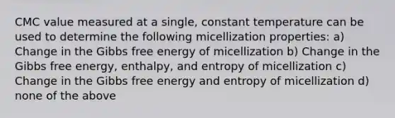 CMC value measured at a single, constant temperature can be used to determine the following micellization properties: a) Change in the Gibbs free energy of micellization b) Change in the Gibbs free energy, enthalpy, and entropy of micellization c) Change in the Gibbs free energy and entropy of micellization d) none of the above