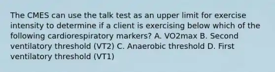 The CMES can use the talk test as an upper limit for exercise intensity to determine if a client is exercising below which of the following cardiorespiratory markers? A. VO2max B. Second ventilatory threshold (VT2) C. Anaerobic threshold D. First ventilatory threshold (VT1)