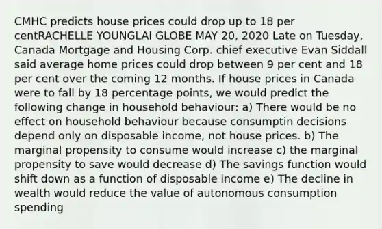 CMHC predicts house prices could drop up to 18 per centRACHELLE YOUNGLAI GLOBE MAY 20, 2020 Late on Tuesday, Canada Mortgage and Housing Corp. chief executive Evan Siddall said average home prices could drop between 9 per cent and 18 per cent over the coming 12 months. If house prices in Canada were to fall by 18 percentage points, we would predict the following change in household behaviour: a) There would be no effect on household behaviour because consumptin decisions depend only on disposable income, not house prices. b) The marginal propensity to consume would increase c) the marginal propensity to save would decrease d) The savings function would shift down as a function of disposable income e) The decline in wealth would reduce the value of autonomous consumption spending