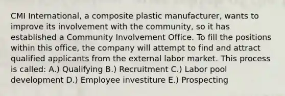 CMI International, a composite plastic manufacturer, wants to improve its involvement with the community, so it has established a Community Involvement Office. To fill the positions within this office, the company will attempt to find and attract qualified applicants from the external labor market. This process is called: A.) Qualifying B.) Recruitment C.) Labor pool development D.) Employee investiture E.) Prospecting