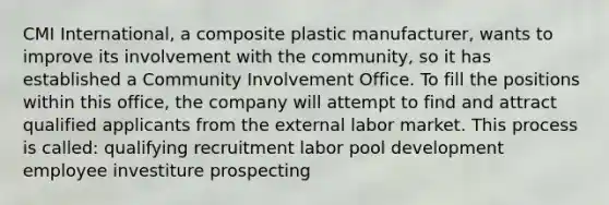 CMI International, a composite plastic manufacturer, wants to improve its involvement with the community, so it has established a Community Involvement Office. To fill the positions within this office, the company will attempt to find and attract qualified applicants from the external labor market. This process is called: qualifying recruitment labor pool development employee investiture prospecting