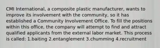 CMI International, a composite plastic manufacturer, wants to improve its involvement with the community, so it has established a Community Involvement Office. To fill the positions within this office, the company will attempt to find and attract qualified applicants from the external labor market. This process is called: 1.baiting 2.entanglement 3.chumming 4.recruitment