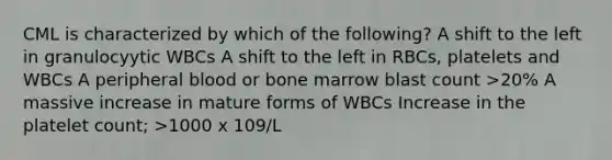 CML is characterized by which of the following? A shift to the left in granulocyytic WBCs A shift to the left in RBCs, platelets and WBCs A peripheral blood or bone marrow blast count >20% A massive increase in mature forms of WBCs Increase in the platelet count; >1000 x 109/L