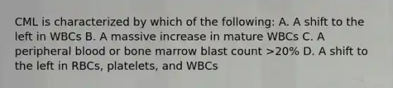 CML is characterized by which of the following: A. A shift to the left in WBCs B. A massive increase in mature WBCs C. A peripheral blood or bone marrow blast count >20% D. A shift to the left in RBCs, platelets, and WBCs