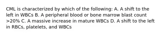 CML is characterized by which of the following: A. A shift to the left in WBCs B. A peripheral blood or bone marrow blast count >20% C. A massive increase in mature WBCs D. A shift to the left in RBCs, platelets, and WBCs