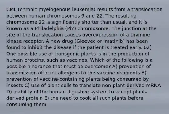 CML (chronic myelogenous leukemia) results from a translocation between human chromosomes 9 and 22. The resulting chromosome 22 is significantly shorter than usual, and it is known as a Philadelphia (Ph') chromosome. The junction at the site of the translocation causes overexpression of a thymine kinase receptor. A new drug (Gleevec or imatinib) has been found to inhibit the disease if the patient is treated early. 62) One possible use of transgenic plants is in the production of human proteins, such as vaccines. Which of the following is a possible hindrance that must be overcome? A) prevention of transmission of plant allergens to the vaccine recipients B) prevention of vaccine-containing plants being consumed by insects C) use of plant cells to translate non-plant-derived mRNA D) inability of the human digestive system to accept plant-derived protein E) the need to cook all such plants before consuming them