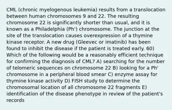 CML (chronic myelogenous leukemia) results from a translocation between human chromosomes 9 and 22. The resulting chromosome 22 is significantly shorter than usual, and it is known as a Philadelphia (Ph') chromosome. The junction at the site of the translocation causes overexpression of a thymine kinase receptor. A new drug (Gleevec or imatinib) has been found to inhibit the disease if the patient is treated early. 60) Which of the following would be a reasonably efficient technique for confirming the diagnosis of CML? A) searching for the number of telomeric sequences on chromosome 22 B) looking for a Ph' chromosome in a peripheral blood smear C) enzyme assay for thymine kinase activity D) FISH study to determine the chromosomal location of all chromosome 22 fragments E) identification of the disease phenotype in review of the patient's records