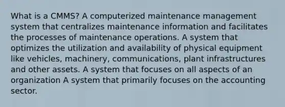 What is a CMMS? A computerized maintenance management system that centralizes maintenance information and facilitates the processes of maintenance operations. A system that optimizes the utilization and availability of physical equipment like vehicles, machinery, communications, plant infrastructures and other assets. A system that focuses on all aspects of an organization A system that primarily focuses on the accounting sector.