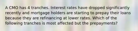 A CMO has 4 tranches. Interest rates have dropped significantly recently and mortgage holders are starting to prepay their loans because they are refinancing at lower rates. Which of the following tranches is most affected but the prepayments?