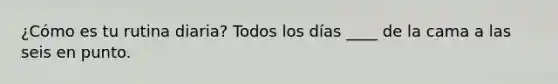 ¿Cómo es tu rutina diaria? Todos los días ____ de la cama a las seis en punto.