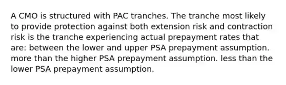 A CMO is structured with PAC tranches. The tranche most likely to provide protection against both extension risk and contraction risk is the tranche experiencing actual prepayment rates that are: between the lower and upper PSA prepayment assumption. more than the higher PSA prepayment assumption. less than the lower PSA prepayment assumption.